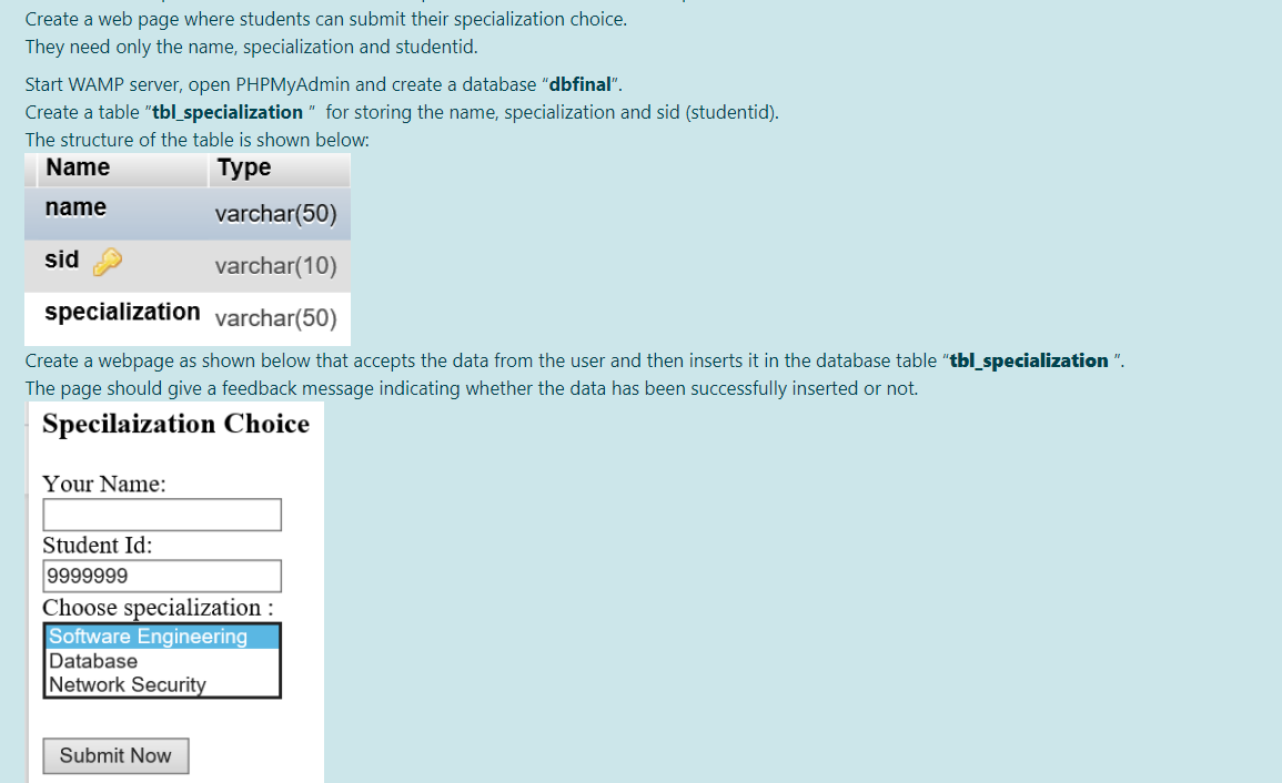 Create a web page where students can submit their specialization choice.
They need only the name, specialization and studentid.
Start WAMP server, open PHPMyAdmin and create a database "dbfinal".
Create a table "tbl_specialization " for storing the name, specialization and sid (studentid).
The structure of the table is shown below:
Name
Туре
name
varchar(50)
sid
varchar(10)
specialization varchar(50)
Create a webpage as shown below that accepts the data from the user and then inserts it in the database table "tbl_specialization ".
The page should give a feedback message indicating whether the data has been successfully inserted or not.
Specilaization Choice
Your Name:
Student Id:
9999999
Choose specialization :
Software Engineering
Database
Network Security
Submit Now
