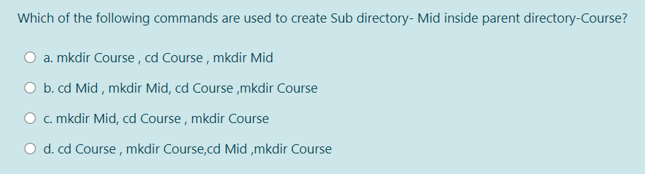 Which of the following commands are used to create Sub directory- Mid inside parent directory-Course?
a. mkdir Course , cd Course , mkdir Mid
O b. cd Mid , mkdir Mid, cd Course ,mkdir Course
O c. mkdir Mid, cd Course , mkdir Course
O d. cd Course , mkdir Course,cd Mid ,mkdir Course
