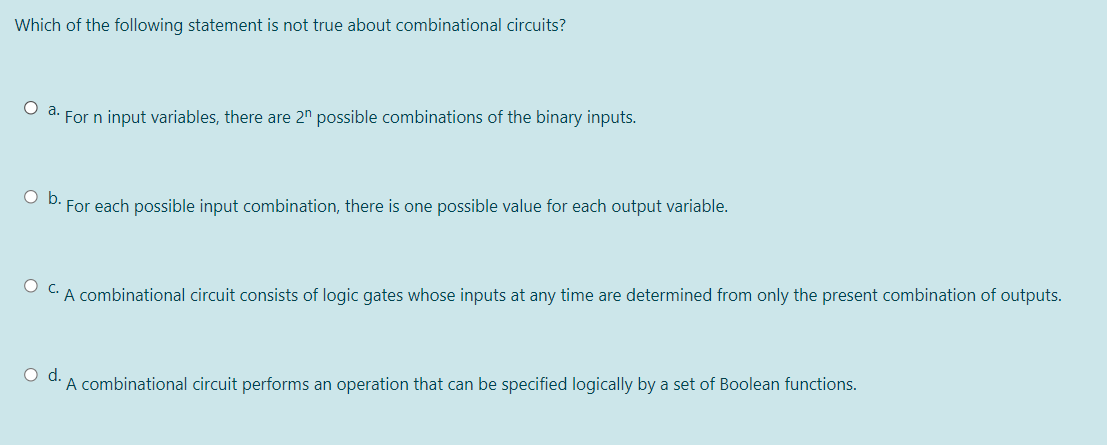 Which of the following statement is not true about combinational circuits?
For n input variables, there are 2" possible combinations of the binary inputs.
O D. For each possible input combination, there is one possible value for each output variable.
O CA combinational circuit consists of logic gates whose inputs at any time are determined from only the present combination of outputs.
Od.
A combinational circuit performs an operation that can be specified logically by a set of Boolean functions.
