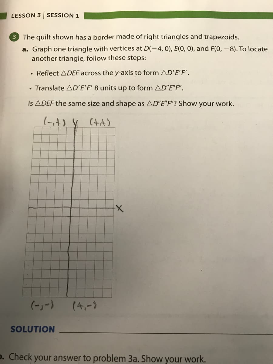 LESSON 3 SESSION 1
The quilt shown has a border made of right triangles and trapezoids.
a. Graph one triangle with vertices at D(-4, 0), E(O, O), and F(0, -8). To locate
another triangle, follow these steps:
• Reflect ADEF across the y-axis to form AD'E'F'.
• Translate AD'E'F' 8 units up to form AD"E"F".
Is ADEF the same size and shape as AD"E"F"? Show your work.
(-,t) y (tit)
(-)-)
(4,-)
SOLUTION
p. Check your answer to problem 3a. Show your work.
メ
