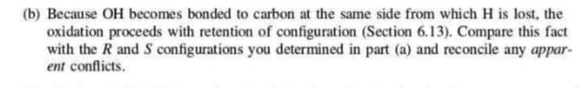 (b) Because OH becomes bonded to carbon at the same side from which H is lost, the
oxidation proceeds with retention of configuration (Section 6.13). Compare this fact
with the R and S configurations you determined in part (a) and reconcile any appar-
ent conflicts.
