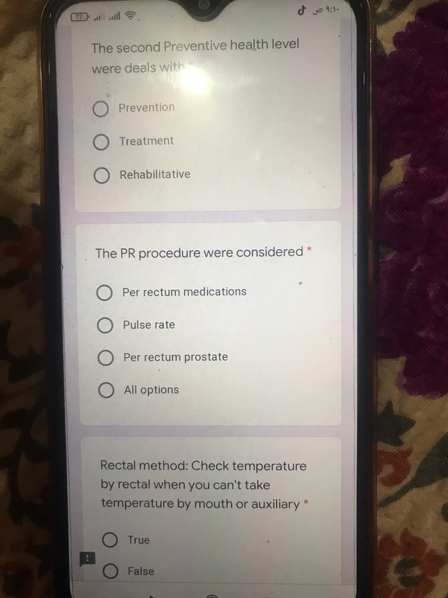 d o 9:1.
77 l l
The second Preventive health level
were deals with
O Prevention
Treatment
Rehabilitative
The PR procedure were considered
Per rectum medications
Pulse rate
Per rectum prostate
All options
Rectal method: Check temperature
by rectal when you can't take
temperature by mouth or auxiliary *
True
False
