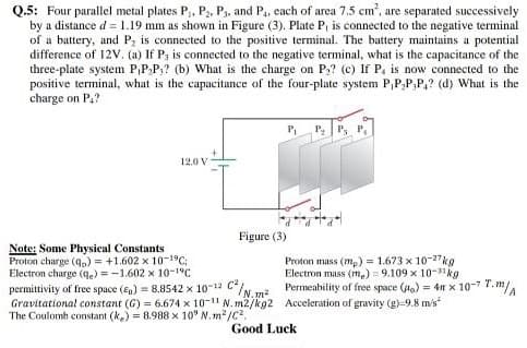 Q.5: Four parallel metal plates P,, P3, Ps. and P,, each of area 7.5 cm', are separated successively
by a distance d = 1.19 mm as shown in Figure (3). Plate P, is connected to the negative terminal
of a battery, and P, is connected to the positive terminal. The battery maintains a potential
difference of 12V. (a) If P, is connected to the negative terminal, what is the capacitance of the
three-plate system P,P,P,? (b) What is the charge on P,? (c) If P, is now connected to the
positive terminal, what is the capacitance of the four-plate system P,P,P,P,? (d) What is the
charge on P,?
P P P,
12.0 V
Figure (3)
Note: Some Physical Constants
Proton charge (q,) = +1.602 x 10-19C:
Electron charge (q.) =-1.602 x 10-1°C
permittivity of free space (En) = 8.8542 x 10-12 /N m.
Gravitational constant (G) = 6.674 x 10-11 N. m2/kg2 Acceleration of gravity (g)-9.8 m's
The Coulomb constant (k.) = 8.988 x 10° N. m²/c?.
Proton mass (mp) = 1.673 x 10-27kg
Electron mass (m.) = 9.109 x 10-3kg
Permeability of free space (o) = 4m x 10-7 7. m/A
Good Luck
