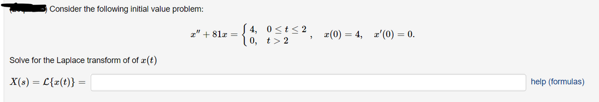 Consider the following initial value problem:
4, 0<t< 2
0, t> 2
x(0) = 4, x'(0) = 0.
x" + 81x =
Solve for the Laplace transform of of x(t)
X(s) = L{x(t)} =
help (formulas)
