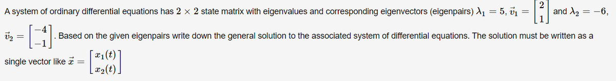 A system of ordinary differential equations has 2 x 2 state matrix with eigenvalues and corresponding eigenvectors (eigenpairs) A1 = 5, v1 =
and A2 = -6,
Based on the given eigenpairs write down the general solution to the associated system of differential equations. The solution must be written as a
|¤1(t)
single vector like a =
