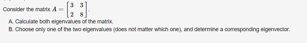 [3 3
Consider the matrix A =
2 8
A. Calculate both eigenvalues of the matrix.
B. Choose only one of the two eigenvalues (does not matter which one), and determine a corresponding eigenvector.
