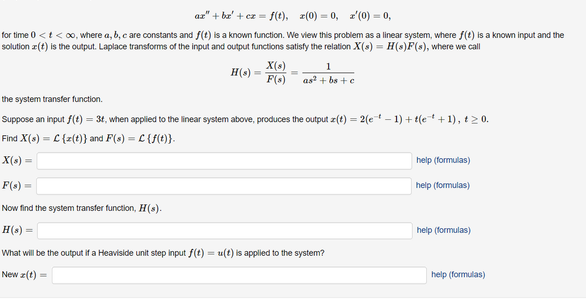 ax"
+ bæ' + cx = f(t), x(0) = 0, x'(0) = 0,
for time 0 <t < o0, where a, b, c are constants and f(t) is a known function. We view this problem as a linear system, where f(t) is a known input and the
solution x(t) is the output. Laplace transforms of the input and output functions satisfy the relation X(s) = H(s)F(s), where we call
X(s)
F(s)
1
H(s)
as? + bs + c
the system transfer function.
Suppose an input f(t) =
3t, when applied to the linear system above, produces the output æ(t) = 2(et – 1) + t(e+ 1), t > 0.
Find X(s)
L{x(t)} and F(s) = L {f(t)}.
X(s) =
help (formulas)
F(s) =
help (formulas)
Now find the system transfer function, H(s).
H(s) =
help (formulas)
What will be the output if a Heaviside unit step input ƒ(t)
u(t) is applied to the system?
New x(t) =
help (formulas)
