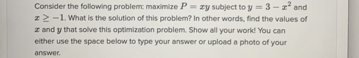 **Optimization Problem**

Consider the following problem: maximize \( P = xy \) subject to \( y = 3 - x^2 \) and \( x \geq -1 \). What is the solution of this problem? In other words, find the values of \( x \) and \( y \) that solve this optimization problem. Show all your work! You can either use the space below to type your answer or upload a photo of your answer.