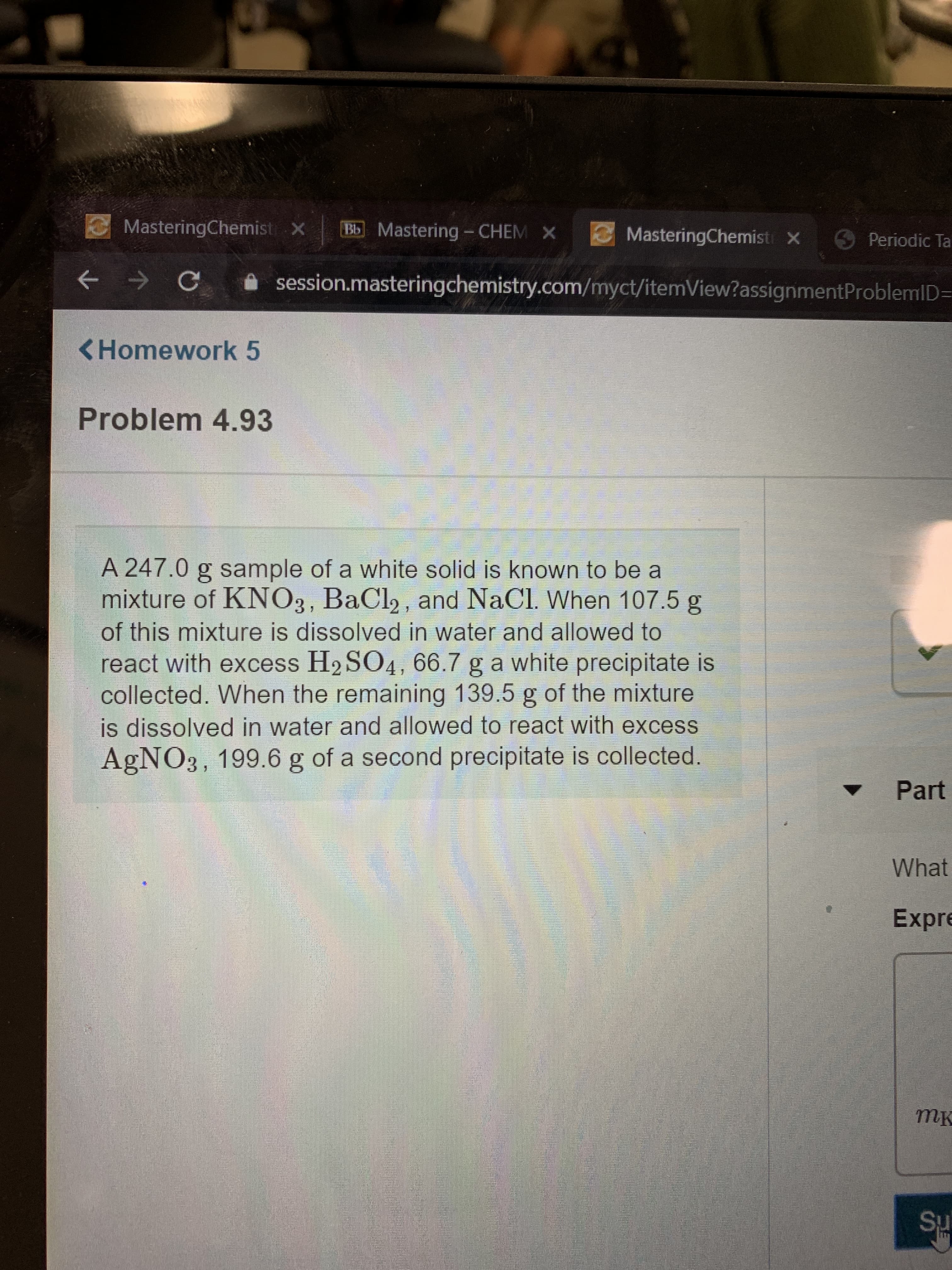 MasteringChemist X
Bb Mastering- CHEM X
MasteringChemist x
S Periodic Ta
C
session.masteringchemistry.com/myct/itemView? assignmentProblemID=
<Homework 5
Problem 4.93
A 247.0 g sample of a white solid is known to be a
mixture of KNO3, BaCl2, and NaCl. When 107.5 g
of this mixture is dissolved in water and allowed to
react with excess H2 SO4, 66.7 g a white precipitate is
collected. When the remaining 139.5 g of the mixture
is dissolved in water and allowed to react with excess
AgNO3, 199.6 g of a second precipitate is collected.
Part
What
Expre
тк
Su
