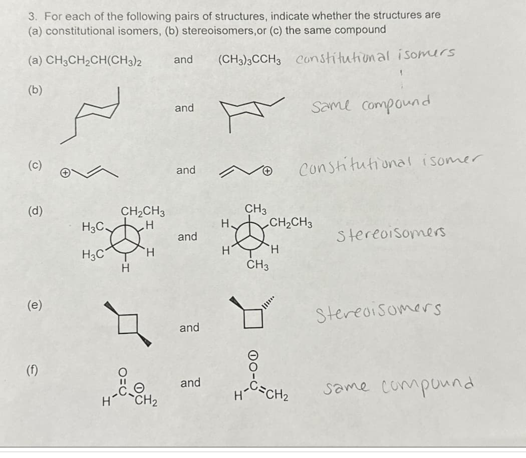 3. For each of the following pairs of structures, indicate whether the structures are
(a) constitutional isomers, (b) stereoisomers, or (c) the same compound
(a) CH3CH2CH(CH3)2
and (CH3)3CCH3 Constitutional isomers
(b)
O
(d)
(e)
(f)
H3C.
H3C
CH₂CH3
H
H
H
CH₂
and
and
and
and
and
H
H
CH3
H
CH3
CH₂CH3
H
Y
||||
Same compound
=CH₂
Constitutional isomer
Stereoisomers.
Stereoisomers
same compound