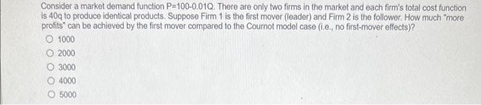 Consider a market demand function P=100-0.01Q. There are only two firms in the market and each firm's total cost function
is 40g to produce identical products. Suppose Firm 1 is the first mover (leader) and Firm 2 is the follower. How much "more
profits" can be achieved by the first mover compared to the Cournot model case (i.e., no first-mover effects)?
O 1000
2000
O 3000
O 4000
O 5000
