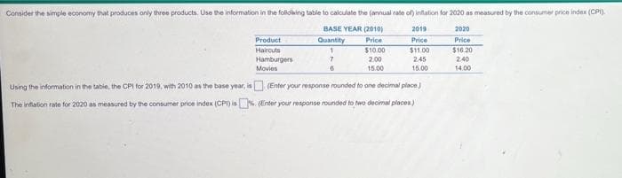 Consider the simple economy that produces only three products. Use the information in the folldwing table to calculate the (annual rate of) inflation for 2020 as measured by the consumer price index (CP).
BASE YEAR (2010)
2019
2020
Product
Haircuts
Quantity
Price
Price
Price
$10.00
$1.00
$16.20
Hamburgers
2.00
2.45
2.40
Movies
15.00
15.00
14.00
Using the information in the tabie, the CPI for 2019, with 2010 as the base year, is (Enter your response rounded to ane decimal place
The inflation rate for 2020 as measured by the consumer price index (CPI) is%. (Enter your response rounded to two decimal places)
