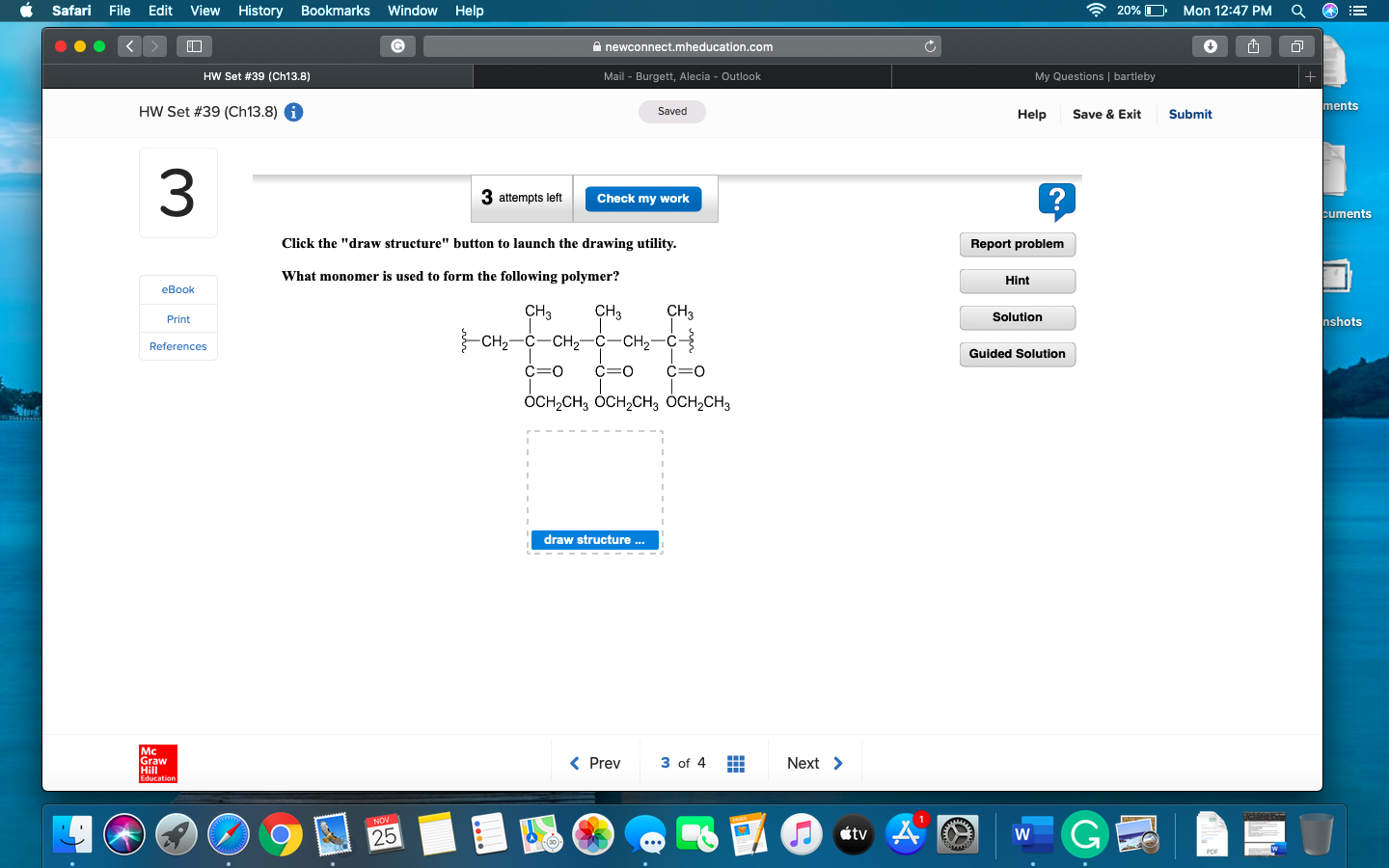 20% D
Safari
File Edit
View
History
Bookmarks
Window
Help
Mon 12:47 PM
4+
G
newconnect.mheducation.com
My Questions | bartleby
HW Set #39 (Ch1 3.8)
Mail - Burgett, Alecia - Outlook
ments
HW Set #39 (Ch13.8)
Saved
Help
Save & Exit
Submit
3
3 attempts left
Check my work
cuments
Click the "draw structure" button to launch the drawing utility.
Report problem
What monomer is used to form the following polymer?
Hint
еВok
CH3
сH,
СH,
Solution
nshots
Print
— сна— с — сн—с-сн—с 3
References
Guided Solution
ОСH-CH, Осн,сH3 ОсH-сH,
draw structure...
Mc
Graw
Hill
3 of 4
Prev
Next
NOV
tv
25
