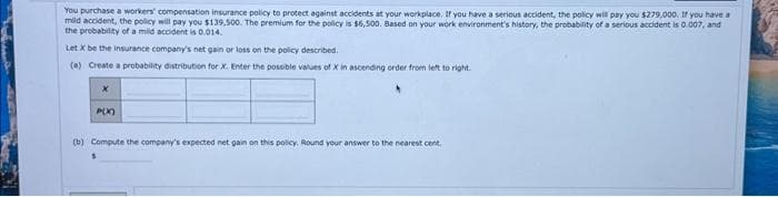 You purchase a workers' compensation insurance policy to protect against accidents at your workplace. If you have a serious accident, the policy will pay you $279,000. If you have a
mild accident, the policy will pay you $139,500. The premium for the policy is $6,500. Based on your work environment's history, the probability of a serious accident is 0.007, and
the probability of a mild accident is 0.014.
Let X be the insurance company's net gain or loss on the policy described.
(a) Create a probability distribution for X. Enter the possible values of X in ascending order from left to right.
X
P(X)
(b) Compute the company's expected net gain on this policy. Round your answer to the nearest cent