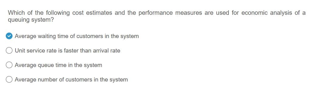 Which of the following cost estimates and the performance measures are used for economic analysis of a
queuing system?
Average waiting time of customers in the system
Unit service rate is faster than arrival rate
Average queue time in the system
Average number of customers in the system