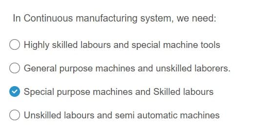 In Continuous manufacturing system, we need:
Highly skilled labours and special machine tools
General purpose machines and unskilled laborers.
Special purpose machines and Skilled labours
O Unskilled labours and semi automatic machines