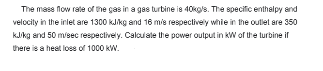 The mass flow rate of the gas in a gas turbine is 40kg/s. The specific enthalpy and
velocity in the inlet are 1300 kJ/kg and 16 m/s respectively while in the outlet are 350
kJ/kg and 50 m/sec respectively. Calculate the power output in kW of the turbine if
there is a heat loss of 1000 kW.
