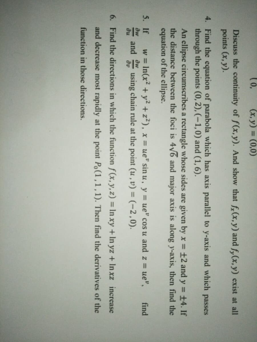 (x, y) = (0,0)
Discuss the continuity of f(x,y). And show that f(x,y) and f,(x, y) exist at all
points (x, y).
4. Find the equation of parabola which has axis parallel to y-axis and which passes
through the points (0, 2), (-1,0) and (1, 6).
An ellipse circumscribes a rectangle whose sides are given by x
the distance between the foci is 4V6 and major axis is along y-axis, then find the
equation of the ellipse.
+2 and y = +4. If
5. If
w = In(x2 + y² + z?), x ue" sin u, y = ue" cos u and z =
using chain rule at the point (u, v) = (-2,0).
ue",
find
%3D
aw
and
du
aw
av
6. Find the directions in which the function f (x,y,z) = In xy + In yz + In xz increase
and decrease most rapidly at the point Po(1,1,1). Then find the derivatives of the
function in those directions.
