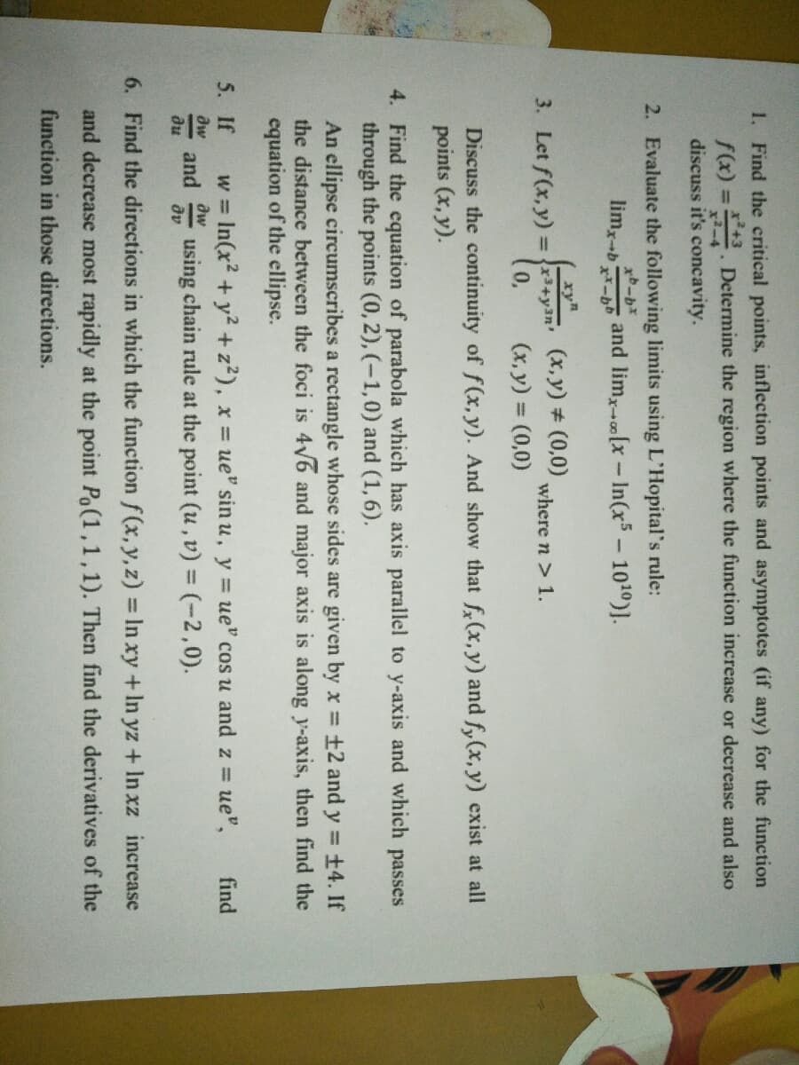 1. Find the critical points, inflection points and asymptotes (if any) for the function
f(x) = Determine the region where the function increase or decrease and also
discuss it's concavity.
%3D
2. Evaluate the following limits using L'Hopital's rule:
limx-b
and lim,(x-In(x5- 1010)].
xy
3. Let f(x,y) = r+yan (x,y)# (0,0)
(x, y) = (0,0)
where n > 1.
Discuss the continuity of f(x, y). And show that f(x,y) and fy(x, y) exist at all
points (x, y).
4. Find the equation of parabola which has axis parallel to y-axis and which passes
through the points (0, 2), (-1,0) and (1,6).
An ellipse circumscribes a rectangle whose sides are given by x =±2 and y = +4. If
the distance between the foci is 4V6 and major axis is along y-axis, then find the
equation of the ellipse.
%3D
= ue",
w = In(x2 +y2 +z?), x = ue" sin u, y = ue" cos u and z =
using chain rule at the point (u, v) = (-2,0).
5. If
find
aw
aw
and
av
du
6. Find the directions in which the function f (x, y, z) = In xy +In yz + In xz increase
and decrease most rapidly at the point Po(1,1,1). Then find the derivatives of the
function in those direetions.
