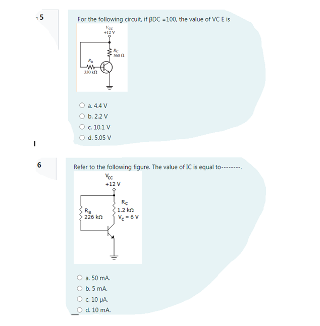 -5
For the following circuit, if ßDC =100, the value of VC E is
Vec
+12 V
Re
560 1
R
330 kf
O a. 4.4 V
O b. 2.2 V
О с. 10.1 V
O d. 5.05 V
6
Refer to the following figure. The value of IC is equal to-------
Vcc
+12 V
Rc
Re
226 kn
1.2 kn
Vc = 6 V
O a. 50 mA.
O b. 5 mA.
Οc 10 μΑ.
d. 10 mA.
