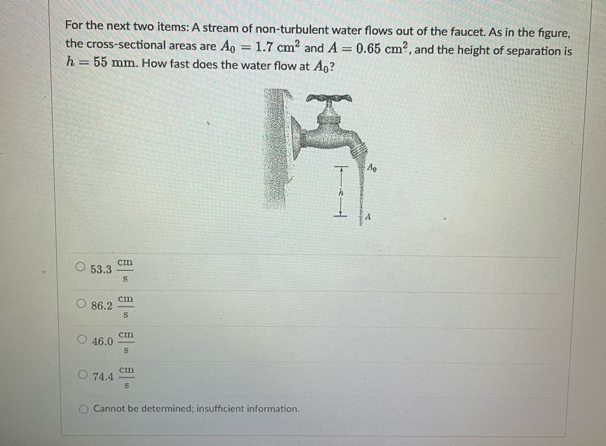 =
For the next two items: A stream of non-turbulent water flows out of the faucet. As in the figure,
the cross-sectional areas are Ao = 1.7 cm² and A 0.65 cm², and the height of separation is
h = 55 mm. How fast does the water flow at Ao?
Ao
cm
O 53.3
S
86.2
cm
S
46.0
cm
S
O 74.4
cin
S
O Cannot be determined; insufficient information.
h
A