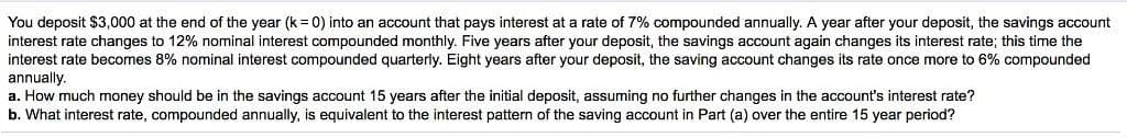 You deposit $3,000 at the end of the year (k = 0) into an account that pays interest at a rate of 7% compounded annually. A year after your deposit, the savings account
interest rate changes to 12% nominal interest compounded monthly. Five years after your deposit, the savings account again changes its interest rate; this time the
interest rate becomes 8% nominal interest compounded quarterly. Eight years after your deposit, the saving account changes its rate once more to 6% compounded
annually.
a. How much money should be in the savings account 15 years after the initial deposit, assuming no further changes in the account's interest rate?
b. What interest rate, compounded annually, is equivalent to the interest pattern of the saving account in Part (a) over the entire 15 year period?
