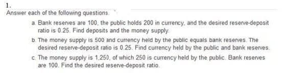 1.
Answer each of the following questions.
a. Bank reserves are 100, the public holds 200 in currency, and the desired reserve-deposit
ratio is 0.25. Find deposits and the money supply.
b. The money supply is 500 and currency held by the public equais bank reserves. The
desired reserve-deposit ratio is 0.25. Find currency held by the public and bank reserves.
c. The money supply is 1.250, of which 250 is currency held by the public. Bank reserves
are 100. Find the desired teserve-deposit ratio.
