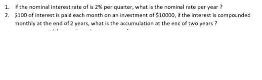 1. fthe nominal interest rate of is 2% per quarter, what is the nominal rate per year ?
2. $100 of interest is paid each month on an investment of $10000, if the interest is compounded
monthly at the end of 2 years, what is the accumulation at the enc of two years?
