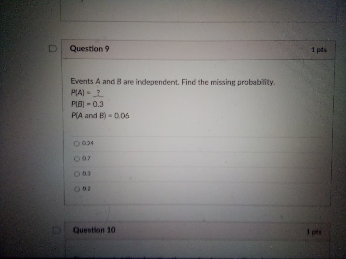 Question 9
1 pts
Events A and B are independent. Find the missing probability.
P(A) = ?
P(B) = 0.3
P(A and B) = 0.06
%3D
0.24
O 0.7
O 0.3
O 0.2
Question 10
1 pts
