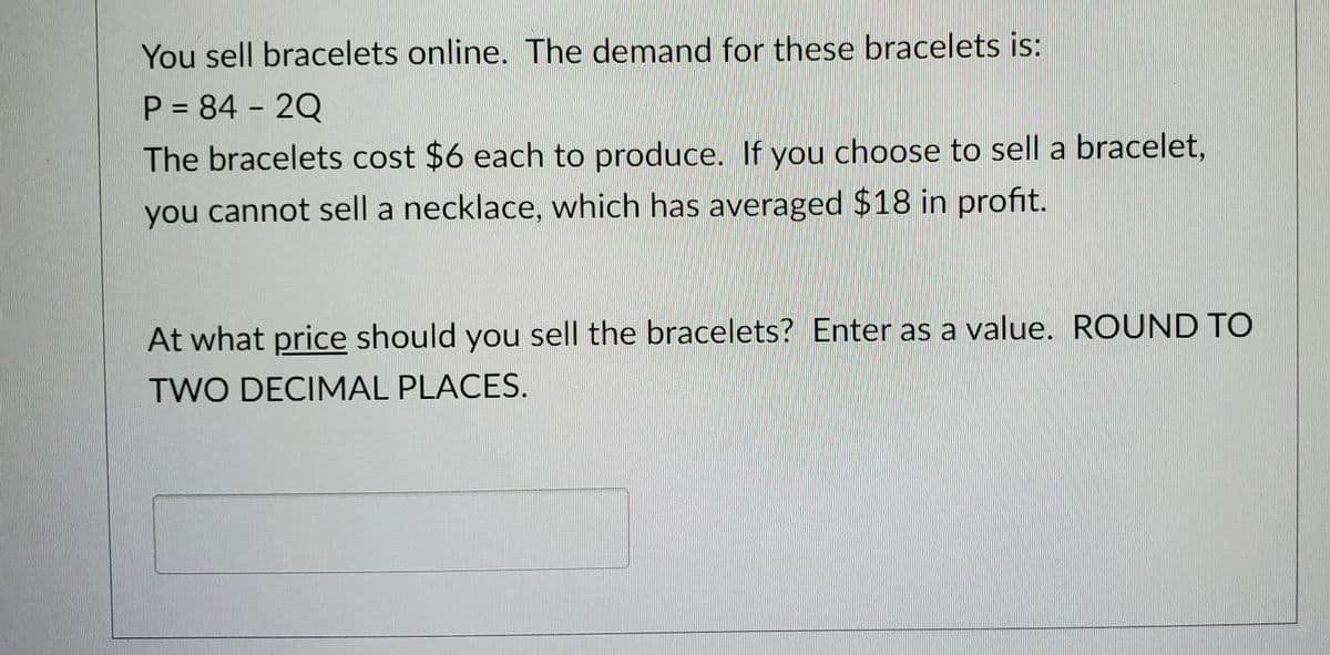 You sell bracelets online. The demand for these bracelets is:
P = 84 - 2Q
The bracelets cost $6 each to produce. If you choose to sell a bracelet,
you cannot sell a necklace, which has averaged $18 in profit.
At what price should you sell the bracelets? Enter as a value. ROUND TO
TWO DECIMAL PLACES.