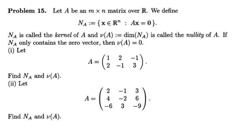 Problem 15. Let A be an m xn matrix over R. We define
NA := {x € R" : Ax = 0}.
dim(NA) is called the nullity of A. If
Na is called the kernel of A and v(A) :=
NA only contains the zero vector, then v(A) = 0.
(i) Let
1
A =
2
2 -1
3
Find NA and v(A).
(ii) Let
2
-1
3
A =
4
-2
6.
-6
3
-9
Find NA and v(A).
