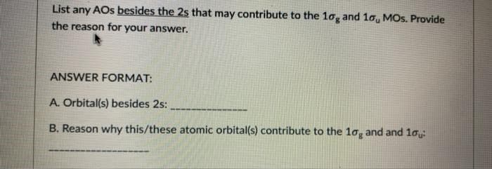 List any AOs besides the 2s that may contribute to the 1o, and 1o, MOs. Provide
the reason for your answer.
ANSWER FORMAT:
A. Orbital(s) besides 2s:
B. Reason why this/these atomic orbital(s) contribute to the 1o, and and 1ou
