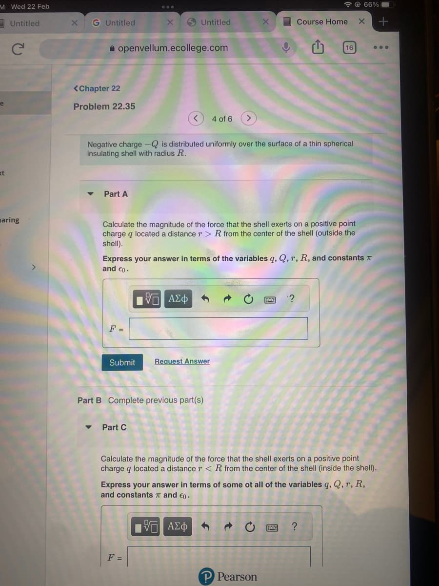 M Wed 22 Feb
e
xt
Untitled
с
maring
X G Untitled
<Chapter 22
Problem 22.35
openvellum.ecollege.com
▼
Part A
F =
Submit
Untitled
<
Negative charge - is distributed uniformly over the surface of a thin spherical
insulating shell with radius R.
Part C
-- ΑΣΦ
Calculate the magnitude of the force that the shell exerts on a positive point
charge q located a distance r > R from the center of the shell (outside the
shell).
Part B Complete previous part(s)
4 of 6
F =
Express your answer in terms of the variables q, Q, r, R, and constants
and €0.
Request Answer
X
C
Course Home X +
P Pearson
16
'?
66%
Calculate the magnitude of the force that the shell exerts on a positive point
charge q located a distance r < R from the center of the shell (inside the shell).
Express your answer in terms of some ot all of the variables q, Q, r, R,
and constants and €0.
15 ΑΣΦ
?
