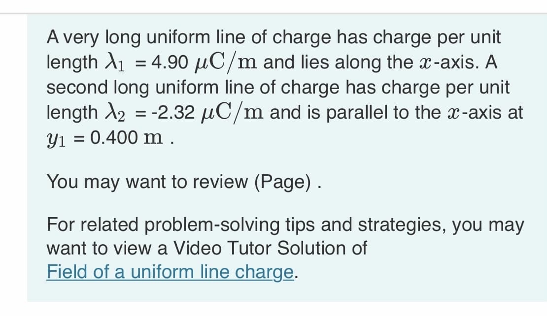 A very long uniform line of charge has charge per unit
length ₁ = 4.90 μC/m and lies along the x-axis. A
second long uniform line of charge has charge per unit
length X2 = -2.32 μC/m and is parallel to the x-axis at
y₁ = 0.400 m.
You may want to review (Page).
For related problem-solving tips and strategies, you may
want to view a Video Tutor Solution of
Field of a uniform line charge.