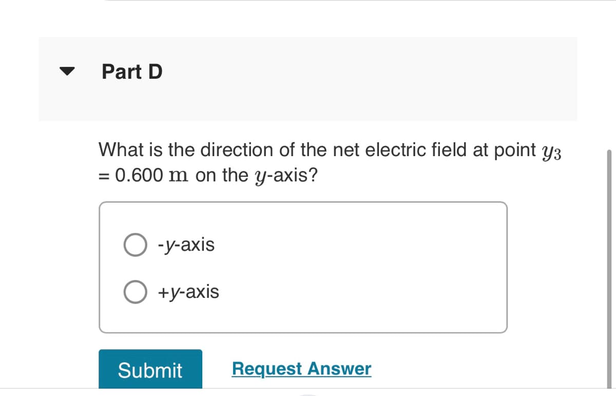 Part D
What is the direction of the net electric field at point y3
= 0.600 m on the y-axis?
-y-axis
+y-axis
Submit
Request Answer