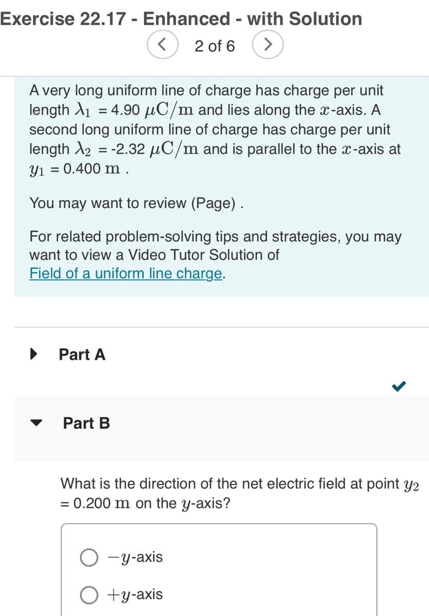 Exercise 22.17 - Enhanced - with Solution
< 2 of 6 >
A very long uniform line of charge has charge per unit
length ₁ = 4.90 μC/m and lies along the x-axis. A
second long uniform line of charge has charge per unit
length X2 = -2.32 μC/m and is parallel to the x-axis at
y₁ = 0.400 m .
You may want to review (Page).
For related problem-solving tips and strategies, you may
want to view a Video Tutor Solution of
Field of a uniform line charge.
▶
Part A
Part B
What is the direction of the net electric field at point y2
= 0.200 m on the y-axis?
-y-axis
+y-axis