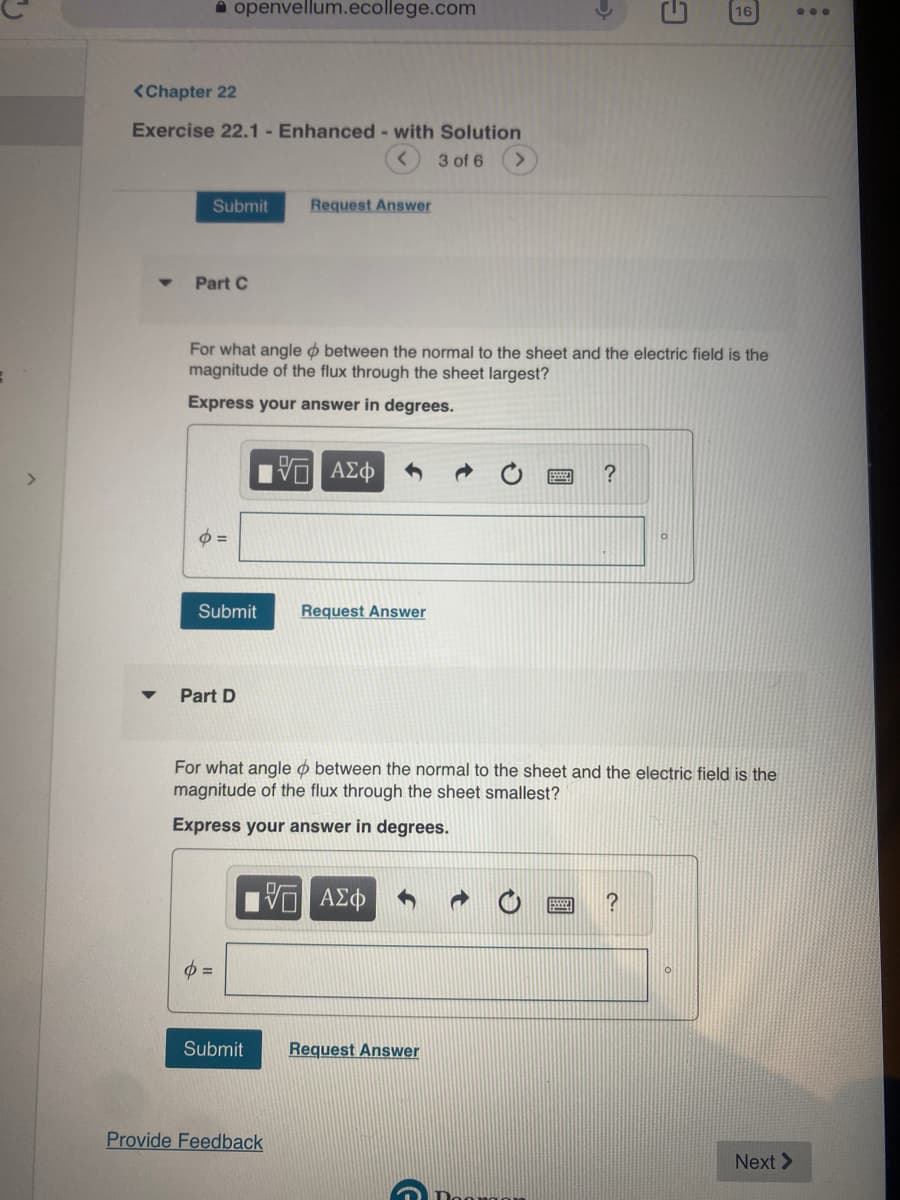 <Chapter 22
Exercise 22.1- Enhanced - with Solution
3 of 6
openvellum.ecollege.com
Submit
Part C
o=
Submit
For what angle between the normal to the sheet and the electric field is the
magnitude of the flux through the sheet largest?
Express your answer in degrees.
Part D
p=
Request Answer
Submit
Provide Feedback
VE ΑΣΦ
Request Answer
For what angle between the normal to the sheet and the electric field is the
magnitude of the flux through the sheet smallest?
Express your answer in degrees.
5 ΑΣΦ
?
Request Answer
9
16
?
Next >
...