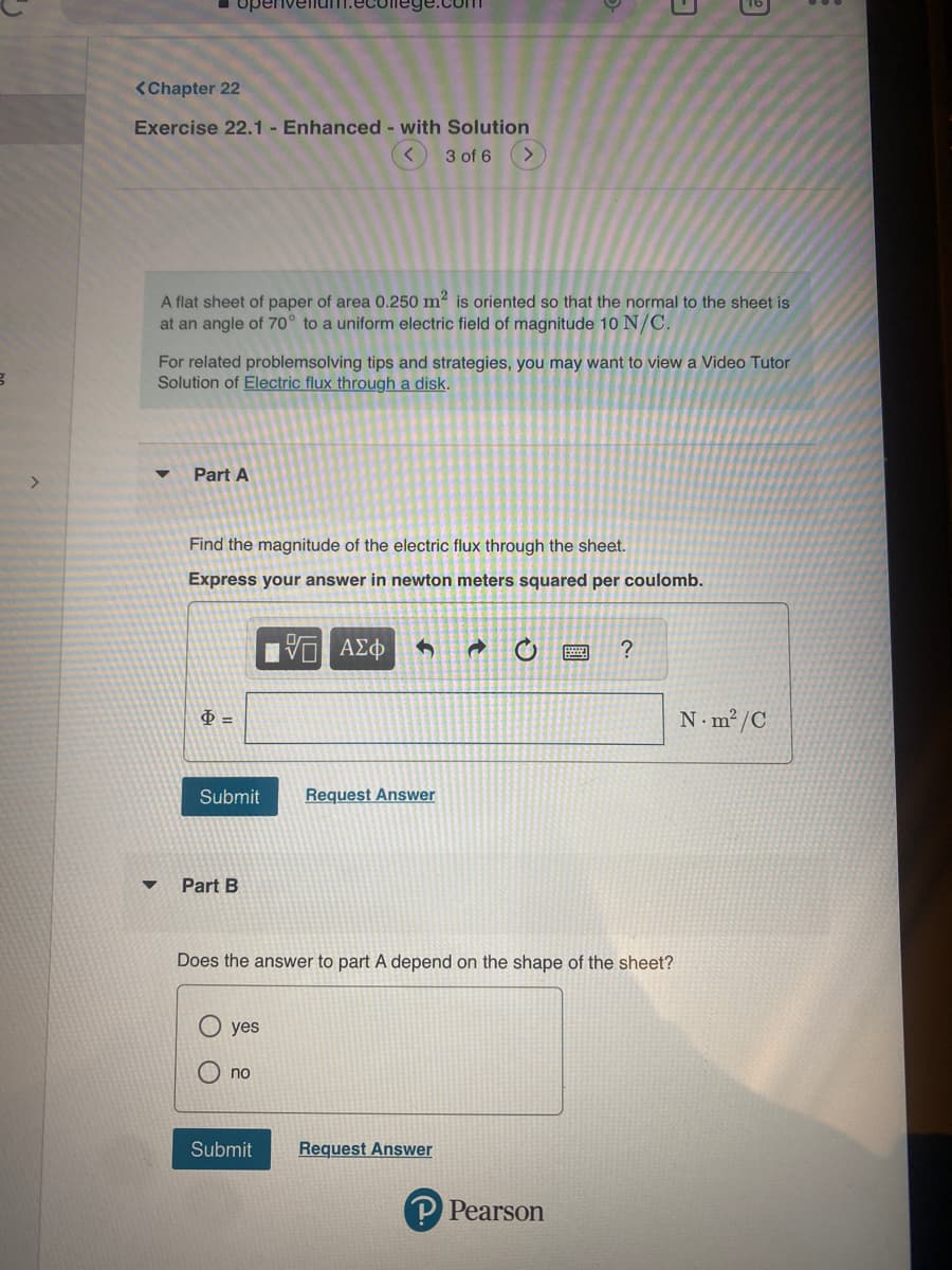 B
<Chapter 22
Exercise 22.1 - Enhanced - with Solution
3 of 6 >
A flat sheet of paper of area 0.250 m² is oriented so that the normal to the sheet is
at an angle of 70° to a uniform electric field of magnitude 10 N/C.
For related problemsolving tips and strategies, you may want to view a Video Tutor
Solution of Electric flux through a disk.
Part A
Find the magnitude of the electric flux through the sheet.
Express your answer in newton meters squared per coulomb.
$=
Submit
Part B
yes
no
VE ΑΣΦ 4 →
Does the answer to part A depend on the shape of the sheet?
Submit
Request Answer
Request Answer
?
Pearson
N-m²/C