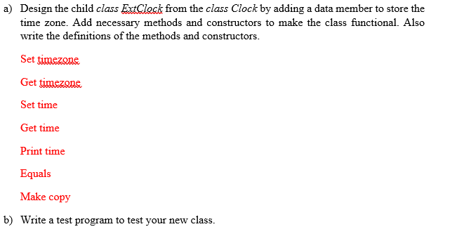 a) Design the child class ExtClock from the class Clock by adding a data member to store the
time zone. Add necessary methods and constructors to make the class functional. Also
write the definitions of the methods and constructors.
Set timezone
Get timezone
Set time
Get time
Print time
Equals
Make copy
b) Write a test program to test your new class.
