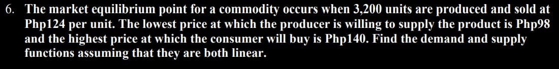 6. The market equilibrium point for a commodity occurs when 3,200 units are produced and sold at
Php124 per unit. The lowest price at which the producer is willing to supply the product is Php98
and the highest price at which the consumer will buy is Php140. Find the demand and supply
functions assuming that they are both linear.