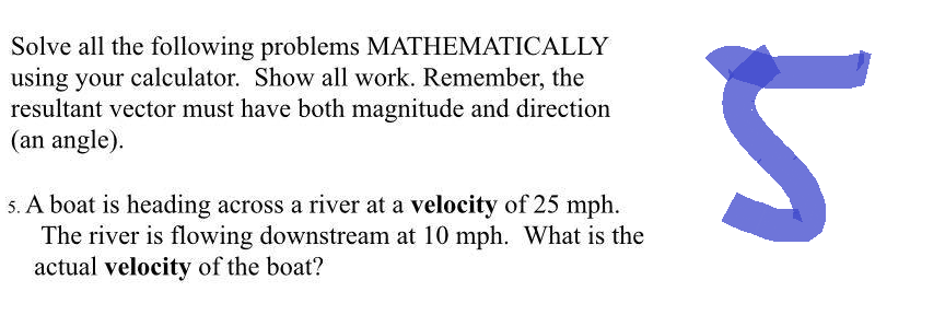 Solve all the following problems MATHEMATICALLY
using your calculator. Show all work. Remember, the
resultant vector must have both magnitude and direction
(an angle).
5. A boat is heading across a river at a velocity of 25 mph.
The river is flowing downstream at 10 mph. What is the
actual velocity of the boat?
5