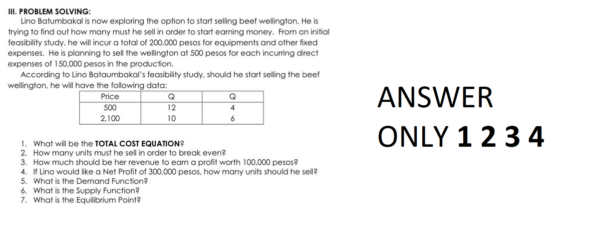 III. PROBLEM SOLVING:
Lino Batumbakal is now exploring the option to start selling beef wellington. He is
trying to find out how many must he sell in order to start earning money. From an initial
feasibility study, he will incur a total of 200,000 pesos for equipments and other fixed
expenses. He is planning to sell the wellington at 500 pesos for each incurring direct
expenses of 150,000 pesos in the production.
According to Lino Bataumbakal's feasibility study, should he start selling the beef
wellington, he will have the following data:
Price
500
2,100
12
10
6. What is the Supply Function?
7. What is the Equilibrium Point?
Q
4
6
1. What will be the TOTAL COST EQUATION?
2. How many units must he sell in order to break even?
3. How much should be her revenue to earn a profit worth 100,000 pesos?
4. If Lino would like a Net Profit of 300,000 pesos, how many units should he sell?
5. What is the Demand Function?.
ANSWER
ONLY 1 2 3 4