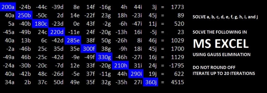 14f -16g
4h
200a -24b -44c -39d 8e
44i 3j
40a 250b -50c 2d 14e -22f 23g 18h -23i 45j
5a -40b 180c -23d Oe 43f -2g -6h -47i 11j
-45a-49b 24c 220d -11e 24f -20g -13h 16i -5j =
40a 13b 6c -42d 285e 38f 50g -26h 8i 46j
-2a -46b 25c 35d 35e 300f 38g -9h
-49a 46b -25c -42d -9e -49f 330g -46h -27i
33f -20g 210h 31i
37f -11g 44h 290i 19j
35f 32g -35h 27i 360j
18i
45j
-24a -30b -20c -7d 12e
40a -42b 48c -26d -5e
34a 2b 37c 50d 49e
=
=
=
=
SOLVE THE FOLLOWING IN
1029 MS EXCEL
1700
USING GAUSS ELIMINATION
16j
1129
24j = -1795
622
= 4515
=
=
1773
89
520
23
=
SOLVE a, b, c, d, e, f, g, h, i, and j
DO NOT ROUND OFF
ITERATE UP TO 20 ITERATIONS