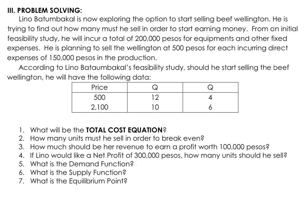 III. PROBLEM SOLVING:
Lino Batumbakal is now exploring the option to start selling beef wellington. He is
trying to find out how many must he sell in order to start earning money. From an initial
feasibility study, he will incur a total of 200,000 pesos for equipments and other fixed
expenses. He is planning to sell the wellington at 500 pesos for each incurring direct
expenses of 150,000 pesos in the production.
According to Lino Bataumbakal's feasibility study, should he start selling the beef
wellington, he will have the following data:
Price
500
2,100
12
10
6. What is the Supply Function?
7. What is the Equilibrium Point?
Q
4
6
1. What will be the TOTAL COST EQUATION?
2. How many units must he sell in order to break even?
3. How much should be her revenue to earn a profit worth 100,000 pesos?
4. If Lino would like a Net Profit of 300,000 pesos, how many units should he sell?
5. What is the Demand Function?.