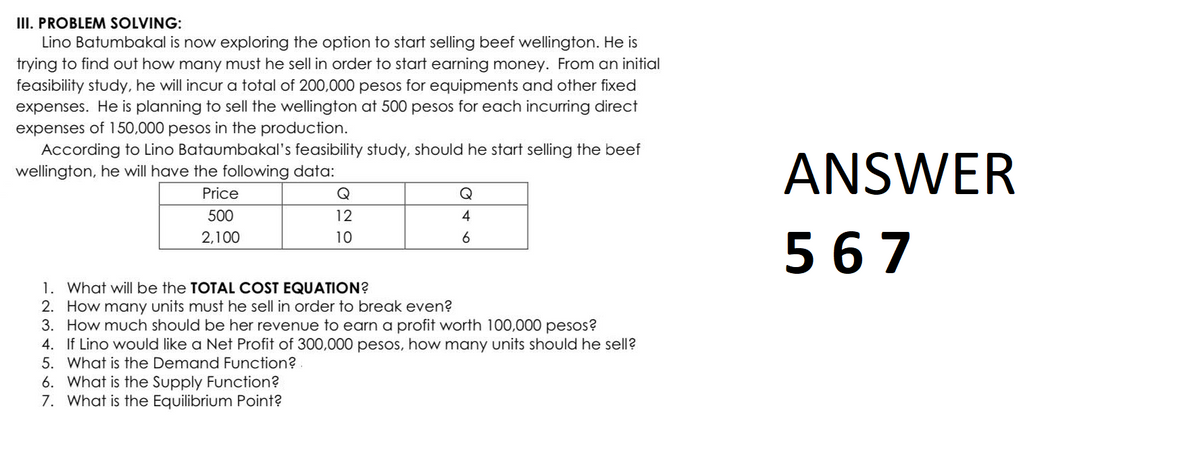 III. PROBLEM SOLVING:
Lino Batumbakal is now exploring the option to start selling beef wellington. He is
trying to find out how many must he sell in order to start earning money. From an initial
feasibility study, he will incur a total of 200,000 pesos for equipments and other fixed
expenses. He is planning to sell the wellington at 500 pesos for each incurring direct
expenses of 150,000 pesos in the production.
According to Lino Bataumbakal's feasibility study, should he start selling the beef
wellington, he will have the following data:
Price
500
2,100
12
10
6. What is the Supply Function?
7. What is the Equilibrium Point?
Q
4
6
1. What will be the TOTAL COST EQUATION?
2. How many units must he sell in order to break even?
3. How much should be her revenue to earn a profit worth 100,000 pesos?
4. If Lino would like a Net Profit of 300,000 pesos, how many units should he sell?
5. What is the Demand Function?.
ANSWER
567