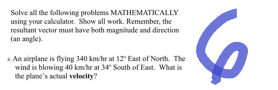 Solve all the following problems MATHEMATICALLY
using your calculator. Show all work. Remember, the
resultant vector must have both magnitude and direction
(an angle).
6. An airplane is flying 340 km/hr at 12° East of North. The
wind is blowing 40 km/hr at 34° South of East. What is
the plane's actual velocity?
6