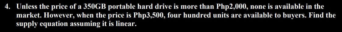 4. Unless the price of a 350GB portable hard drive is more than Php2,000, none is available in the
market. However, when the price is Php3,500, four hundred units are available to buyers. Find the
supply equation assuming it is linear.