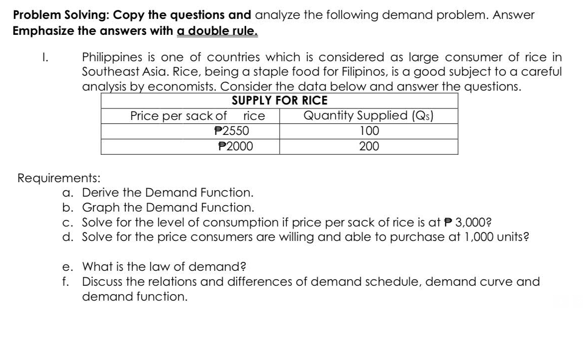 Problem Solving: Copy the questions and analyze the following demand problem. Answer
Emphasize the answers with a double rule.
I.
Philippines is one of countries which is considered as large consumer of rice in
Southeast Asia. Rice, being a staple food for Filipinos, is a good subject to a careful
analysis by economists. Consider the data below and answer the questions.
SUPPLY FOR RICE
Requirements:
Price per sack of rice
P2550
P2000
Quantity Supplied (Qs)
100
200
a. Derive the Demand Function.
b. Graph the Demand Function.
3,000?
c. Solve for the level of consumption if price per sack of rice is at
d. Solve for the price consumers are willing and able to purchase at 1,000 units?
e. What is the law of demand?
f.
Discuss the relations and differences of demand schedule, demand curve and
demand function.