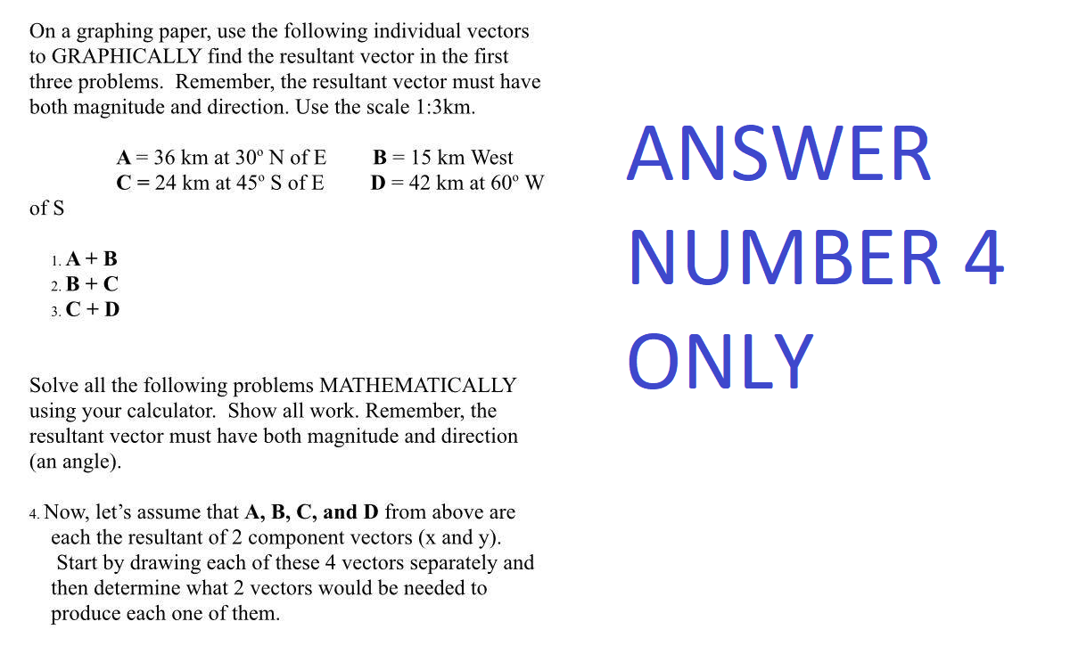 On a graphing paper, use the following individual vectors
to GRAPHICALLY find the resultant vector in the first
three problems. Remember, the resultant vector must have
both magnitude and direction. Use the scale 1:3km.
of S
A = 36 km at 30° N of E
C = 24 km at 45° S of E
1. A + B
2. B + C
3. C + D
B 15 km West
D = 42 km at 60° W
Solve all the following problems MATHEMATICALLY
using your calculator. Show all work. Remember, the
resultant vector must have both magnitude and direction
(an angle).
4. Now, let's assume that A, B, C, and D from above are
each the resultant of 2 component vectors (x and y).
Start by drawing each of these 4 vectors separately and
then determine what 2 vectors would be needed to
produce each one of them.
ANSWER
NUMBER 4
ONLY