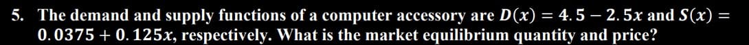 5. The demand and supply functions of a computer accessory are D(x) = 4.5 - 2.5x and S(x)
0.0375 +0.125x, respectively. What is the market equilibrium quantity and price?
=